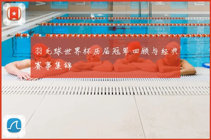 羽毛球世界杯历届冠军回顾与经典赛事集锦