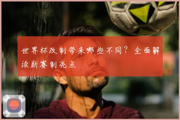 世界杯改制带来哪些不同？全面解读新赛制亮点