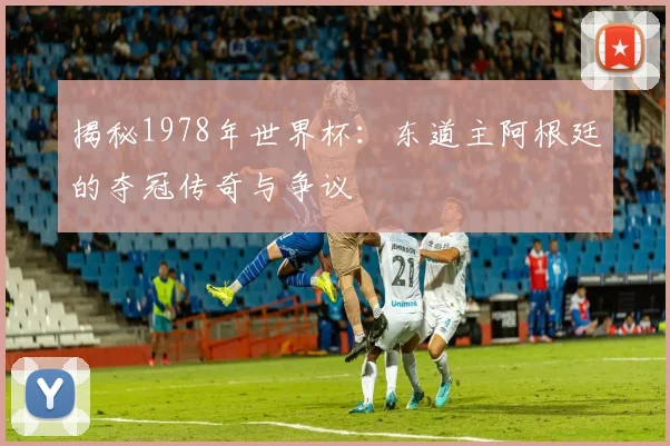 揭秘1978年世界杯：东道主阿根廷的夺冠传奇与争议