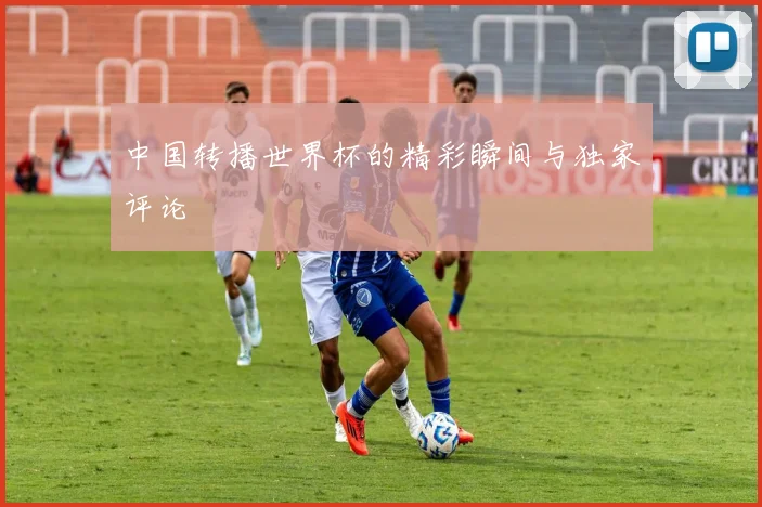 中国转播世界杯的精彩瞬间与独家评论