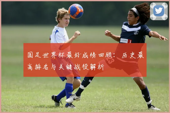 国足世界杯最好成绩回顾：历史最高排名与关键战役解析
