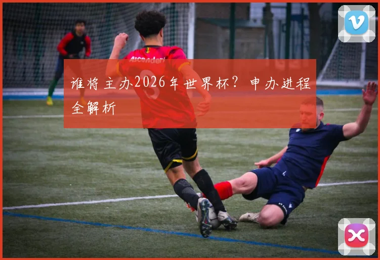 谁将主办2026年世界杯？申办进程全解析