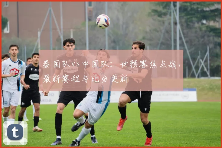 泰国队vs中国队:世预赛焦点战,最新赛程与比分更新